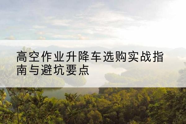 鹤岗升降车怎么选-高空作业升降车选购实战指南与避坑要点