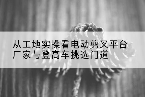 鹤岗电动剪叉升降平台厂家-从工地实操看电动剪叉平台厂家与登高车挑选门道