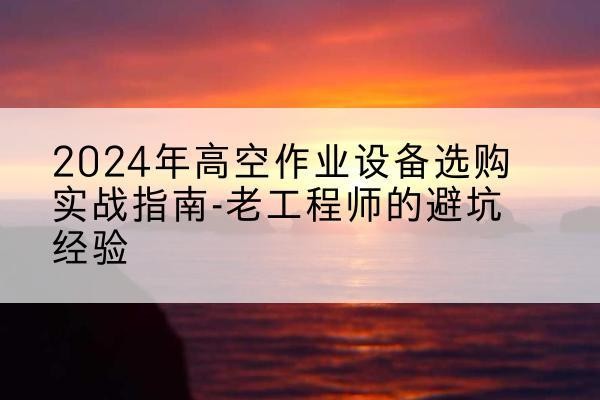 鹤岗高空作业升降机厂家推荐-2024年高空作业设备选购实战指南-老工程师的避坑经验