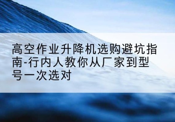 鹤岗升降平台厂家-高空作业升降机选购避坑指南-行内人教你从厂家到型号一次选对