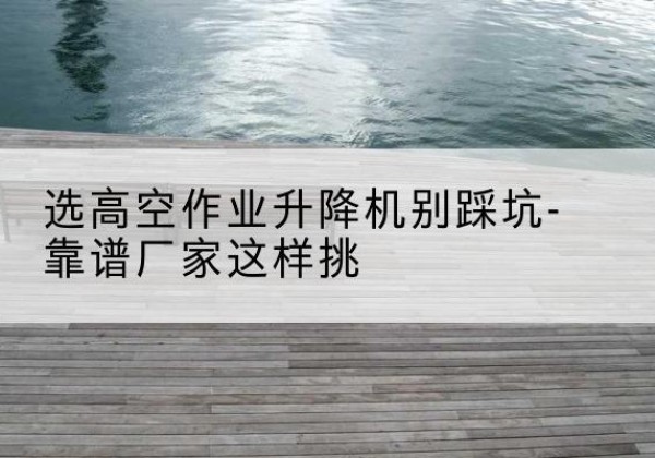 鹤岗剪叉式升降机厂家-选高空作业升降机别踩坑-靠谱厂家这样挑