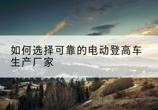 鹤岗电动登高车厂家-如何选择可靠的电动登高车生产厂家