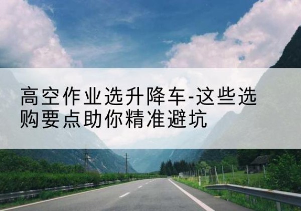 鹤岗升降车厂家-高空作业选升降车-这些选购要点助你*避坑