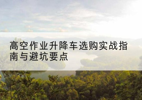 鹤岗升降车怎么选-高空作业升降车选购实战指南与避坑要点