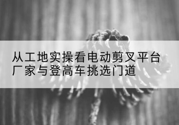 鹤岗电动剪叉升降平台厂家-从工地实操看电动剪叉平台厂家与登高车挑选门道